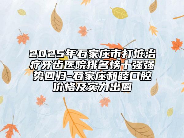 2025年石家莊市打樁治療牙齒醫(yī)院排名榜十強強勢回歸-石家莊和睦口腔價格及實力出圈