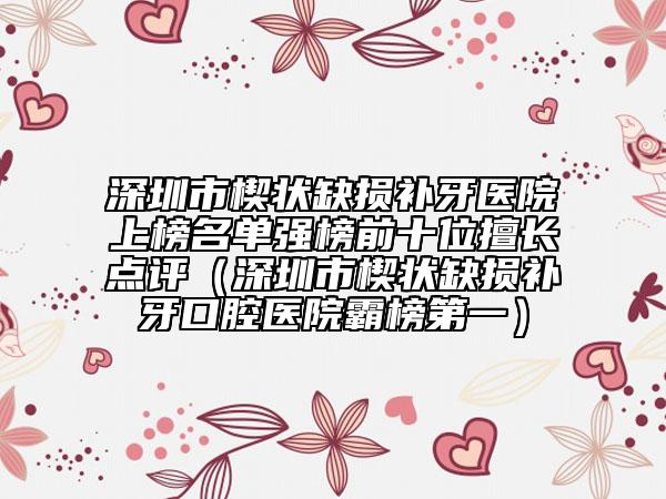 深圳市楔狀缺損補(bǔ)牙醫(yī)院上榜名單強(qiáng)榜前十位擅長(zhǎng)點(diǎn)評(píng)（深圳市楔狀缺損補(bǔ)牙口腔醫(yī)院霸榜第一）