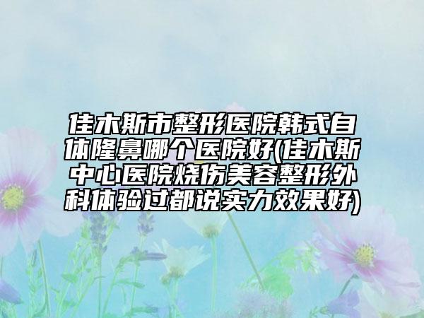 佳木斯市整形醫(yī)院韓式自體隆鼻哪個(gè)醫(yī)院好(佳木斯中心醫(yī)院燒傷美容整形外科體驗(yàn)過都說實(shí)力效果好)