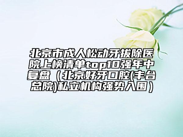 北京市成人松動牙拔除醫(yī)院上榜清單top10強(qiáng)年中復(fù)盤（北京好牙口腔(豐臺總院)私立機(jī)構(gòu)強(qiáng)勢入圍）