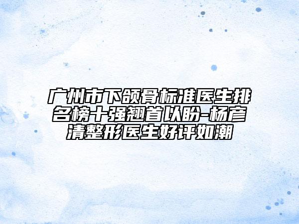 廣州市下頜骨標準醫(yī)生排名榜十強翹首以盼-楊彥清整形醫(yī)生好評如潮