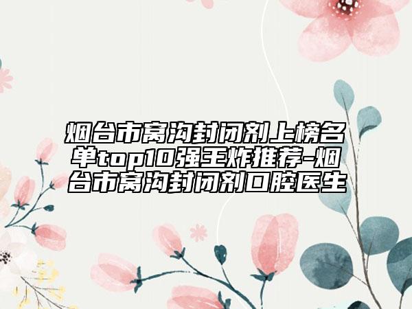 煙臺市窩溝封閉劑上榜名單top10強(qiáng)王炸推薦-煙臺市窩溝封閉劑口腔醫(yī)生