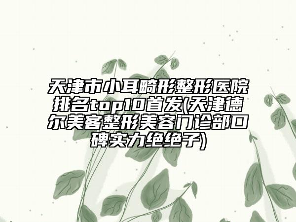 天津市小耳畸形整形醫(yī)院排名top10首發(fā)(天津德爾美客整形美容門診部口碑實力絕絕子)