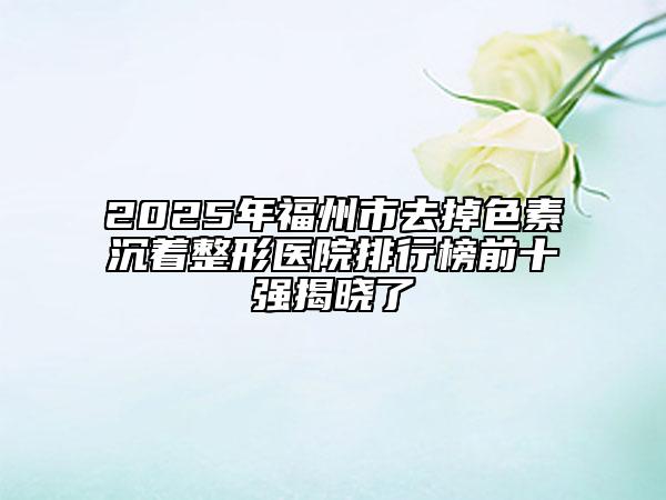 2025年福州市去掉色素沉著整形醫(yī)院排行榜前十強揭曉了