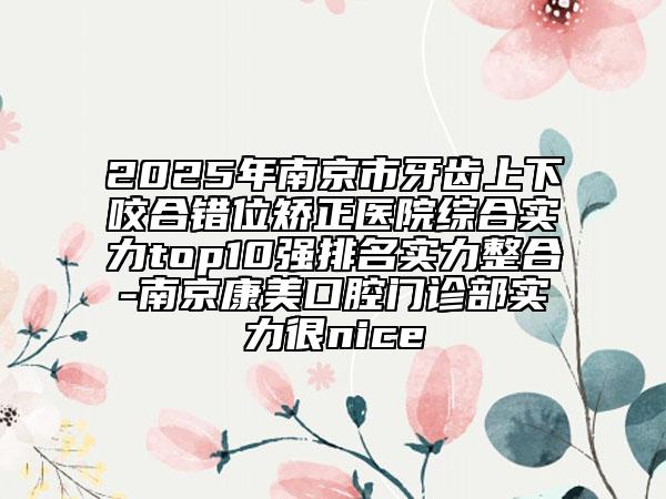 2025年南京市牙齒上下咬合錯位矯正醫(yī)院綜合實力top10強排名實力整合-南京康美口腔門診部實力很nice