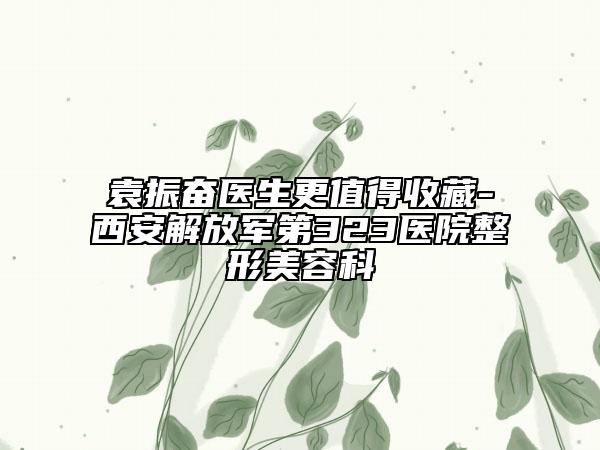 袁振奮醫(yī)生更值得收藏-西安解放軍第323醫(yī)院整形美容科