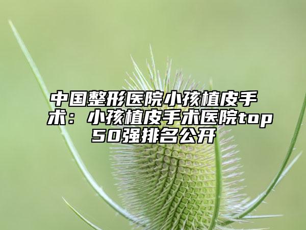 中國整形醫(yī)院小孩植皮手術(shù)：小孩植皮手術(shù)醫(yī)院top50強排名公開
