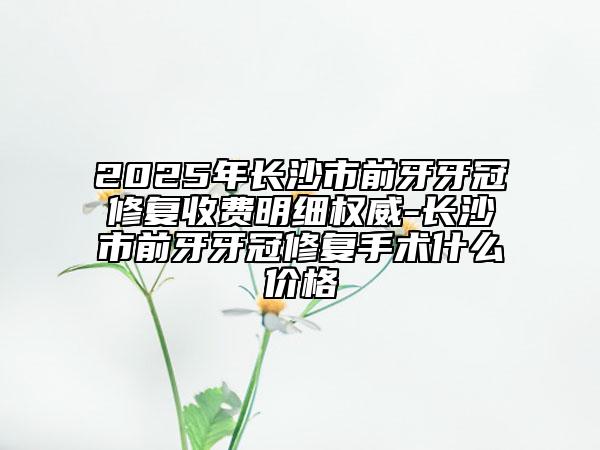 2025年長沙市前牙牙冠修復收費明細權威-長沙市前牙牙冠修復手術什么價格