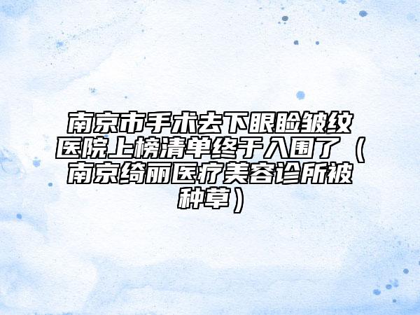 南京市手術(shù)去下眼瞼皺紋醫(yī)院上榜清單終于入圍了（南京綺麗醫(yī)療美容診所被種草）