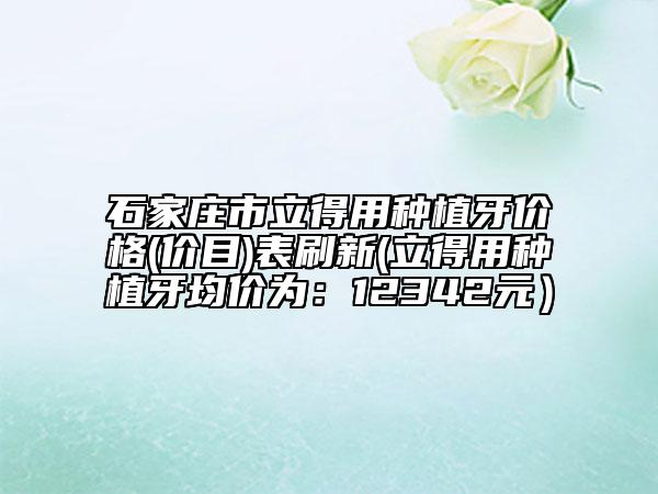 石家莊市立得用種植牙價(jià)格(價(jià)目)表刷新(立得用種植牙均價(jià)為：12342元）