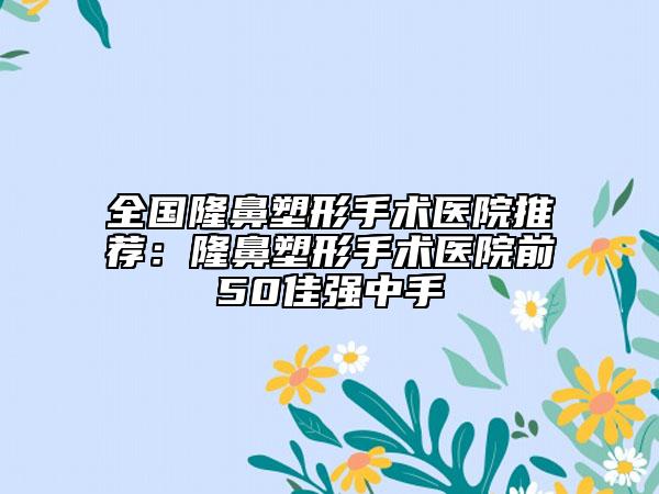全國隆鼻塑形手術醫(yī)院推薦：隆鼻塑形手術醫(yī)院前50佳強中手