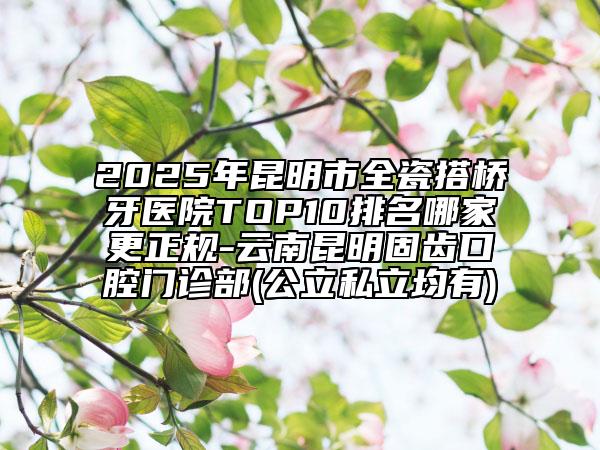 2025年昆明市全瓷搭橋牙醫(yī)院TOP10排名哪家更正規(guī)-云南昆明固齒口腔門診部(公立私立均有)