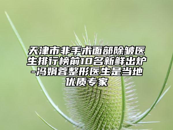 天津市非手術(shù)面部除皺醫(yī)生排行榜前10名新鮮出爐-馮娟蓉整形醫(yī)生是當(dāng)?shù)貎?yōu)質(zhì)專家