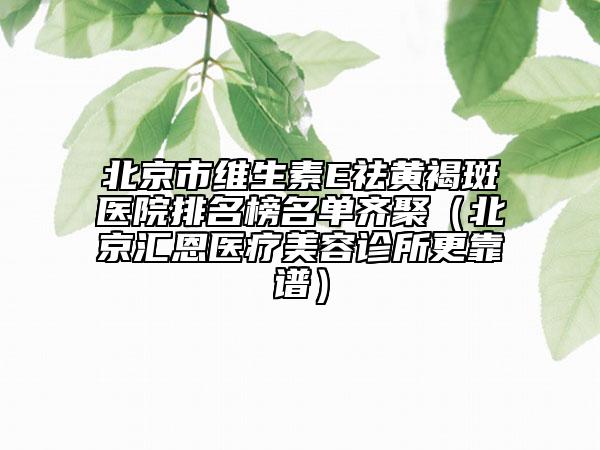 北京市維生素E祛黃褐斑醫(yī)院排名榜名單齊聚（北京匯恩醫(yī)療美容診所更靠譜）