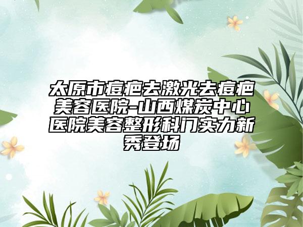 太原市痘疤去激光去痘疤美容醫(yī)院-山西煤炭中心醫(yī)院美容整形科門實力新秀登場