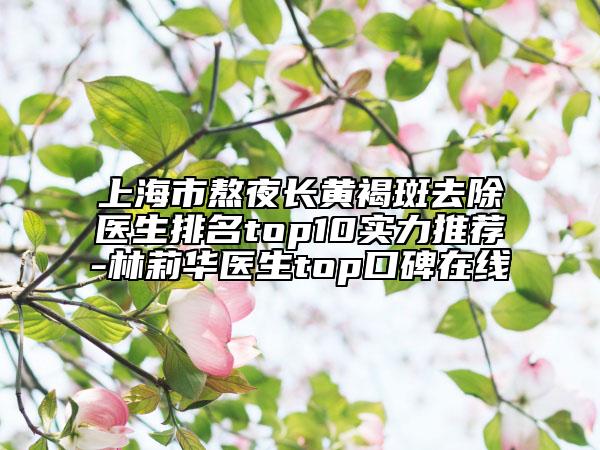 上海市熬夜長(zhǎng)黃褐斑去除醫(yī)生排名top10實(shí)力推薦-林莉華醫(yī)生top口碑在線