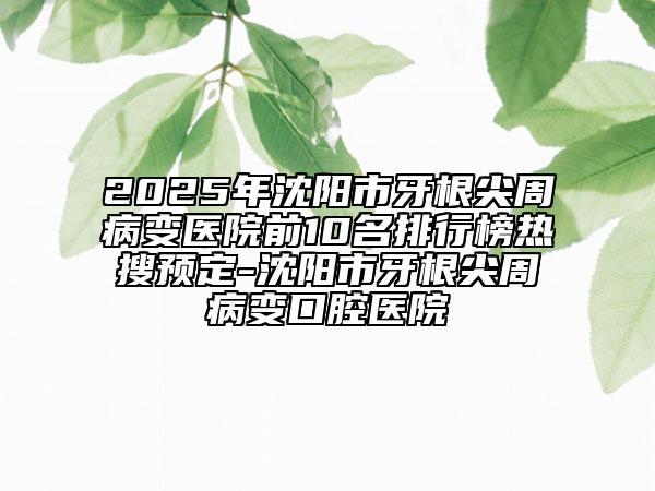 2025年沈陽(yáng)市牙根尖周病變醫(yī)院前10名排行榜熱搜預(yù)定-沈陽(yáng)市牙根尖周病變口腔醫(yī)院