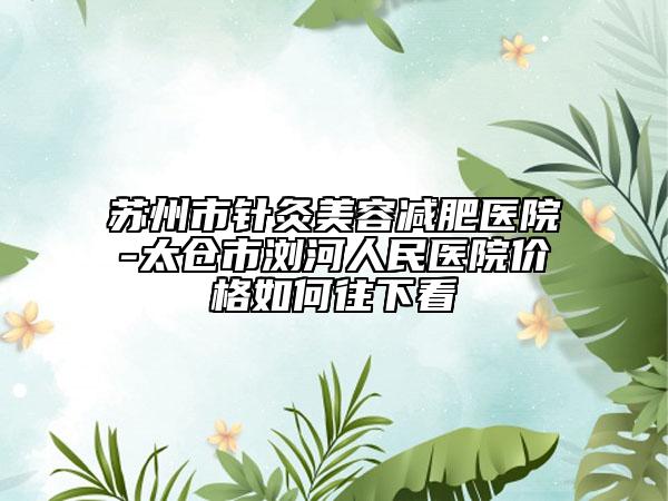 蘇州市針灸美容減肥醫(yī)院-太倉(cāng)市瀏河人民醫(yī)院價(jià)格如何往下看