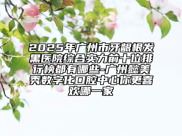 2025年廣州市牙齦根發(fā)黑醫(yī)院綜合實(shí)力前十位排行榜都有哪些-廣州懿美秀數(shù)字化口腔中心你更喜歡哪一家