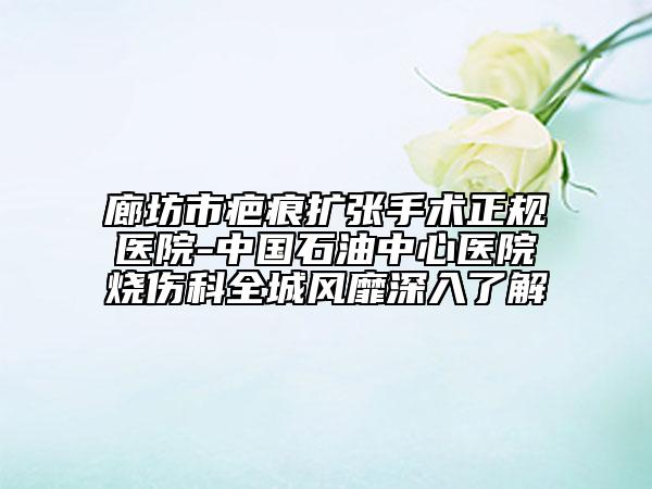 廊坊市疤痕擴(kuò)張手術(shù)正規(guī)醫(yī)院-中國(guó)石油中心醫(yī)院燒傷科全城風(fēng)靡深入了解