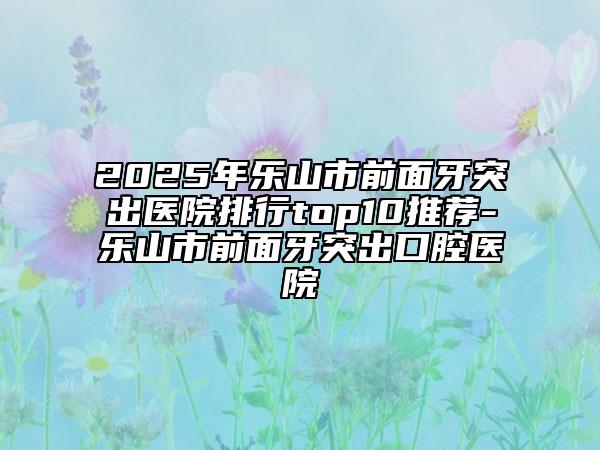 2025年樂山市前面牙突出醫(yī)院排行top10推薦-樂山市前面牙突出口腔醫(yī)院