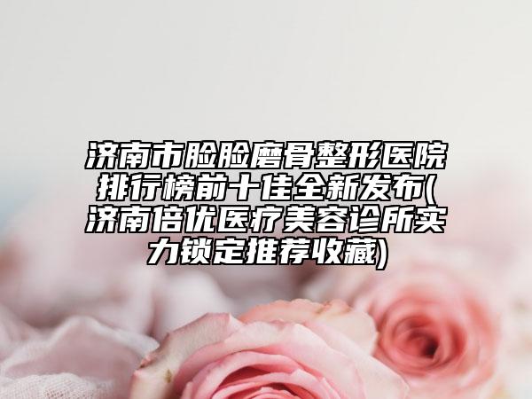 濟南市臉臉磨骨整形醫(yī)院排行榜前十佳全新發(fā)布(濟南倍優(yōu)醫(yī)療美容診所實力鎖定推薦收藏)