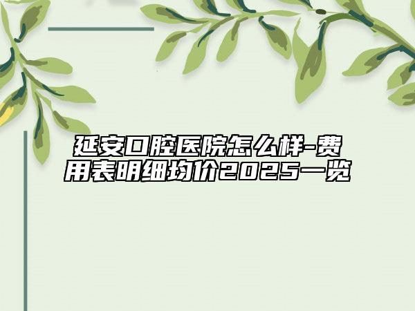 延安口腔醫(yī)院怎么樣-費(fèi)用表明細(xì)均價(jià)2025一覽