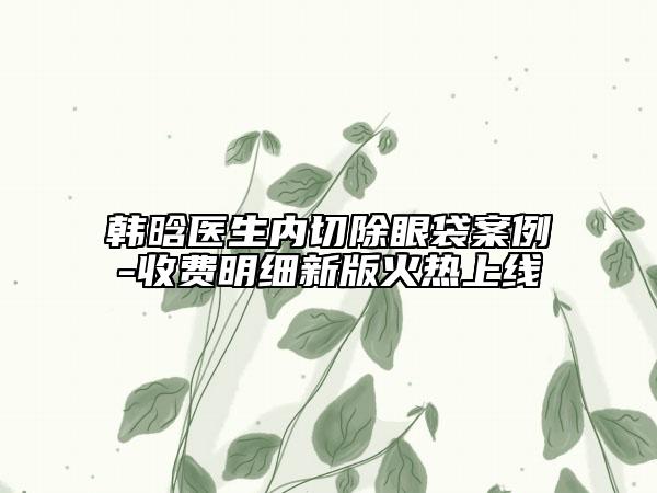 韓晗醫(yī)生內(nèi)切除眼袋案例-收費(fèi)明細(xì)新版火熱上線