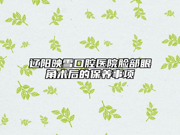 遼陽映雪口腔醫(yī)院臉部眼角術(shù)后的保養(yǎng)事項(xiàng)