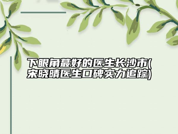 下眼角蕞好的醫(yī)生長(zhǎng)沙市(宋曉晴醫(yī)生口碑實(shí)力追蹤)