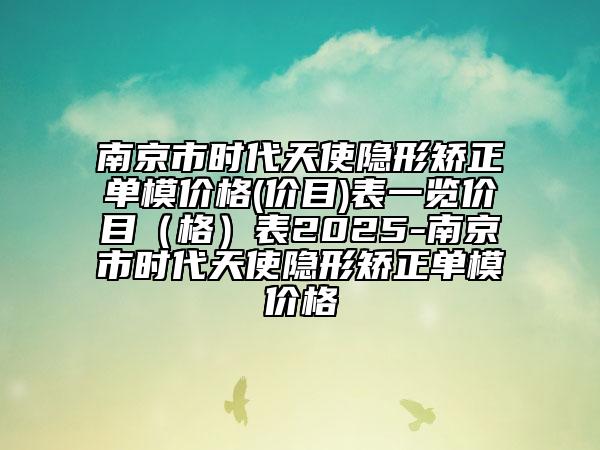 南京市時代天使隱形矯正單模價格(價目)表一覽價目（格）表2025-南京市時代天使隱形矯正單模價格