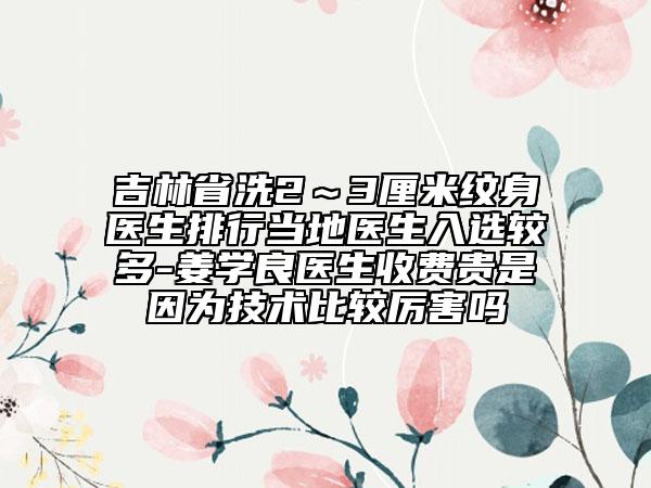 吉林省洗2～3厘米紋身醫(yī)生排行當(dāng)?shù)蒯t(yī)生入選較多-姜學(xué)良醫(yī)生收費(fèi)貴是因?yàn)榧夹g(shù)比較厲害嗎