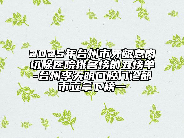 2025年臺州市牙齦息肉切除醫(yī)院排名榜前五榜單-臺州李天明口腔門診部市立拿下榜一