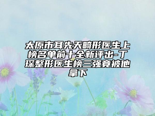 太原市耳先天畸形醫(yī)生上榜名單前十全新評(píng)出-丁琛整形醫(yī)生榜三強(qiáng)竟被他拿下