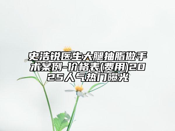 史浩銳醫(yī)生大腿抽脂做手術(shù)案例-價格表(費用)2025人氣熱門曝光