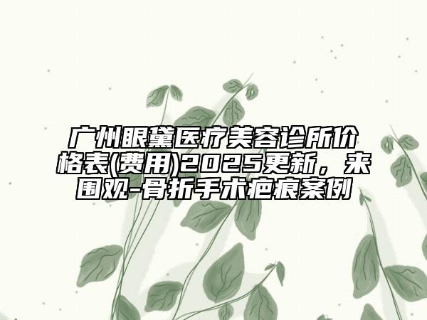 廣州眼黛醫(yī)療美容診所價格表(費用)2025更新，來圍觀-骨折手術(shù)疤痕案例