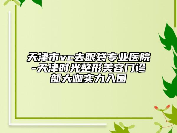 天津市vc去眼袋專業(yè)醫(yī)院-天津時(shí)光整形美容門診部大咖實(shí)力入圍