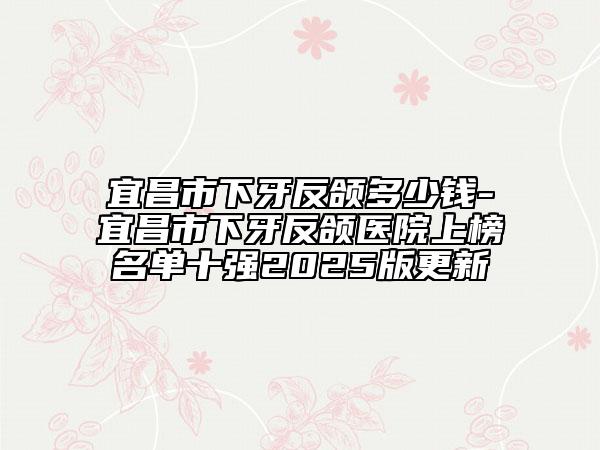 宜昌市下牙反頜多少錢-宜昌市下牙反頜醫(yī)院上榜名單十強2025版更新