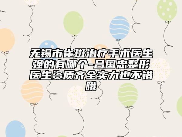 無錫市雀斑治療手術(shù)醫(yī)生強(qiáng)的有哪個(gè)-呂國忠整形醫(yī)生資質(zhì)齊全實(shí)力也不錯(cuò)哦