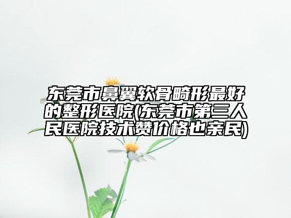 東莞市鼻翼軟骨畸形最好的整形醫(yī)院(東莞市第三人民醫(yī)院技術(shù)贊價(jià)格也親民)