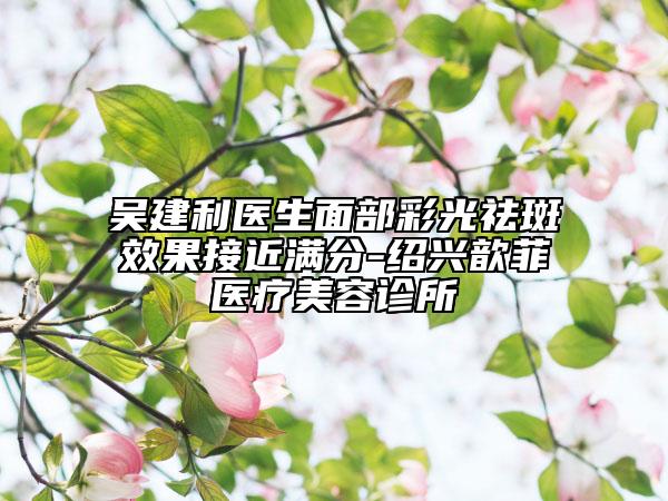 吳建利醫(yī)生面部彩光祛斑效果接近滿分-紹興歆菲醫(yī)療美容診所