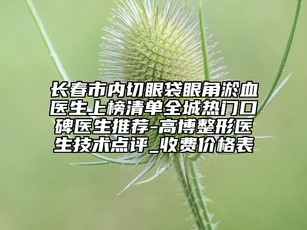 長春市內(nèi)切眼袋眼角淤血醫(yī)生上榜清單全城熱門口碑醫(yī)生推薦-高博整形醫(yī)生技術點評_收費價格表