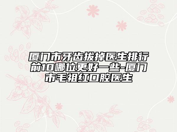 廈門市牙齒拔掉醫(yī)生排行前10哪位更好一些-廈門市毛祖紅口腔醫(yī)生