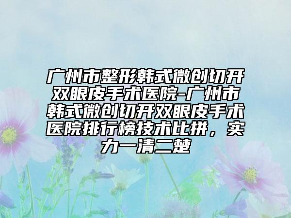 廣州市整形韓式微創(chuàng)切開雙眼皮手術(shù)醫(yī)院-廣州市韓式微創(chuàng)切開雙眼皮手術(shù)醫(yī)院排行榜技術(shù)比拼，實力一清二楚