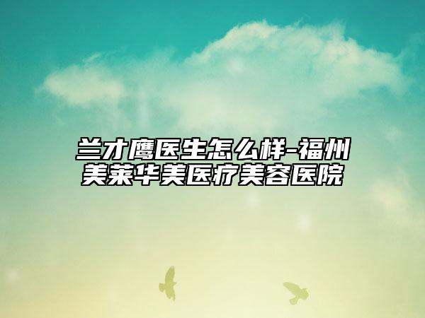 蘭才鷹醫(yī)生怎么樣-福州美萊華美醫(yī)療美容醫(yī)院