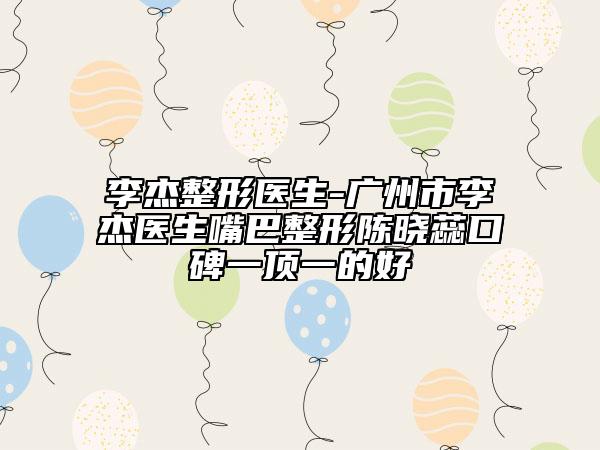 李杰整形醫(yī)生-廣州市李杰醫(yī)生嘴巴整形陳曉蕊口碑一頂一的好