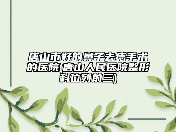 唐山市好的鼻子去痣手術(shù)的醫(yī)院(唐山人民醫(yī)院整形科位列前三)