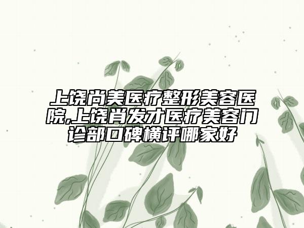 上饒尚美醫(yī)療整形美容醫(yī)院,上饒肖發(fā)才醫(yī)療美容門診部口碑橫評哪家好