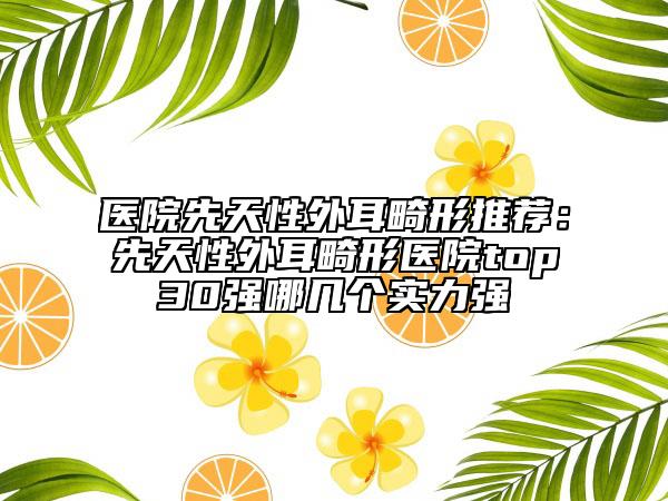 醫(yī)院先天性外耳畸形推薦：先天性外耳畸形醫(yī)院top30強哪幾個實力強