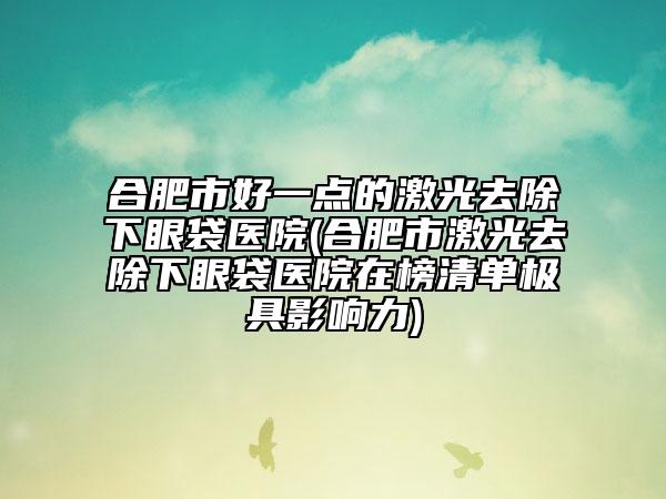 合肥市好一點(diǎn)的激光去除下眼袋醫(yī)院(合肥市激光去除下眼袋醫(yī)院在榜清單極具影響力)